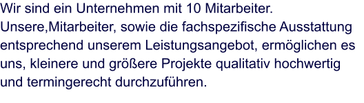 Wir sind ein Unternehmen mit 10 Mitarbeiter. Unsere,Mitarbeiter, sowie die fachspezifische Ausstattung entsprechend unserem Leistungsangebot, ermöglichen es uns, kleinere und größere Projekte qualitativ hochwertig und termingerecht durchzuführen.