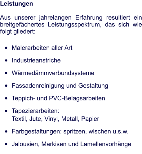 Leistungen   Aus unserer jahrelangen Erfahrung resultiert ein breitgefächertes Leistungsspektrum, das sich wie folgt gliedert: •	Malerarbeiten aller Art •	Industrieanstriche •	Wärmedämmverbundsysteme •	Fassadenreinigung und Gestaltung •	Teppich- und PVC-Belagsarbeiten •	Tapezierarbeiten: 						       Textil, Jute, Vinyl, Metall, Papier •	Farbgestaltungen: spritzen, wischen u.s.w. •	Jalousien, Markisen und Lamellenvorhänge